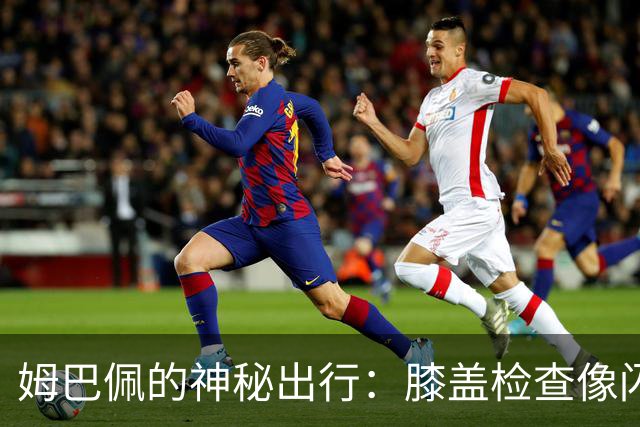 姆巴佩的神秘出行：膝盖检查像闪电一样快